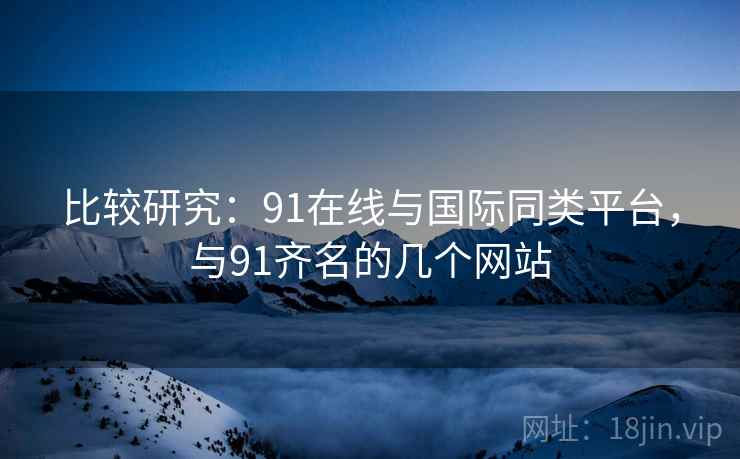 比较研究：91在线与国际同类平台，与91齐名的几个网站