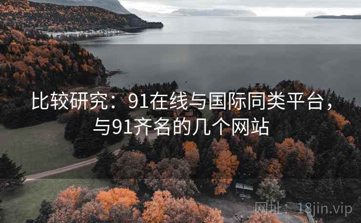 比较研究：91在线与国际同类平台，与91齐名的几个网站