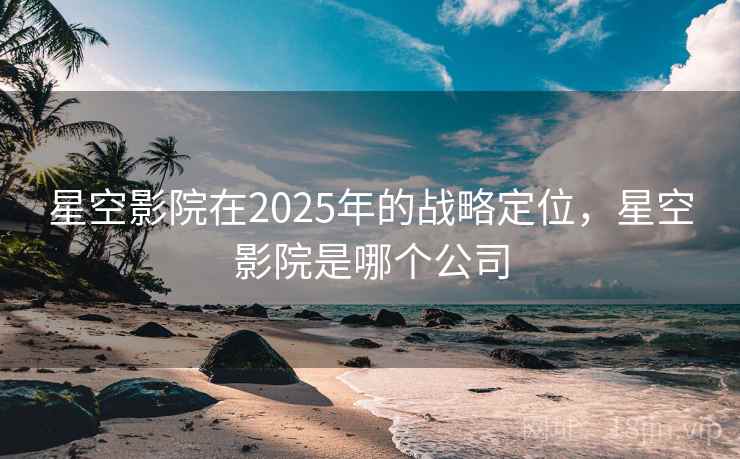 星空影院在2025年的战略定位，星空影院是哪个公司