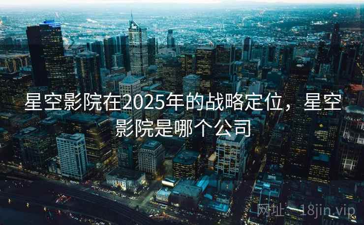 星空影院在2025年的战略定位，星空影院是哪个公司
