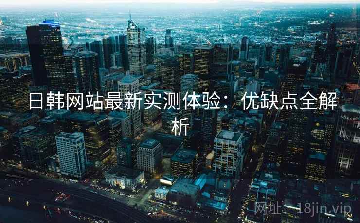 日韩网站最新实测体验：优缺点全解析