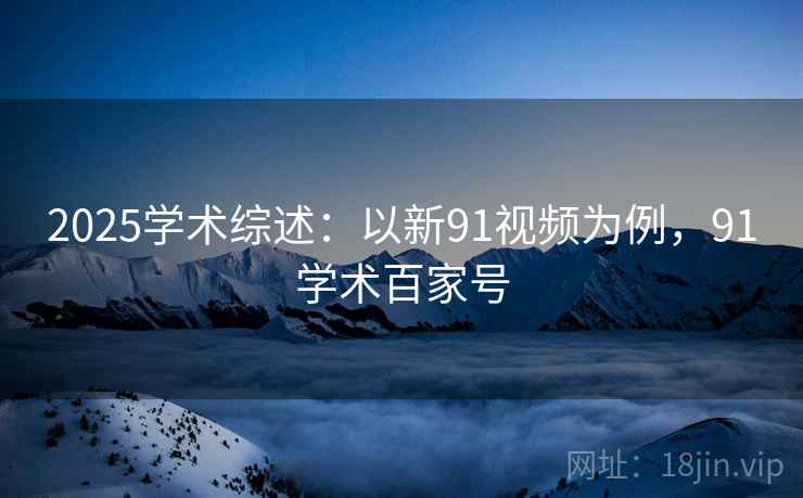 2025学术综述：以新91视频为例，91学术百家号