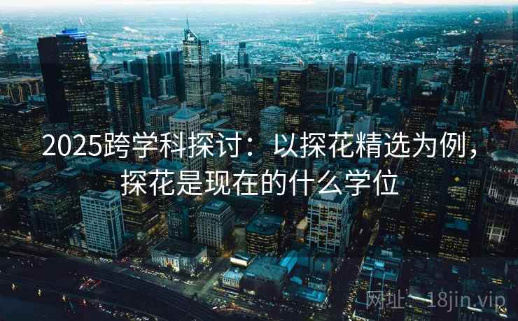 2025跨学科探讨：以探花精选为例，探花是现在的什么学位