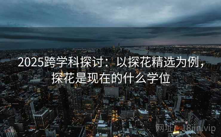 2025跨学科探讨：以探花精选为例，探花是现在的什么学位