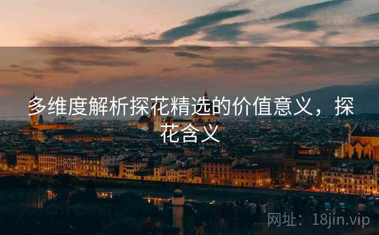 多维度解析探花精选的价值意义，探花含义