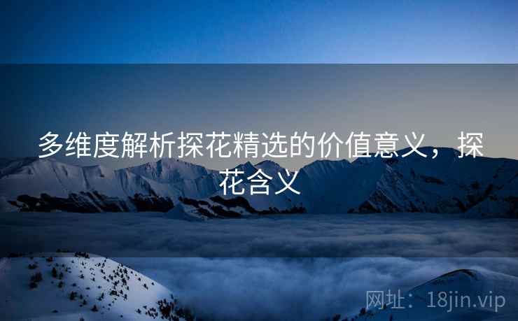 多维度解析探花精选的价值意义，探花含义