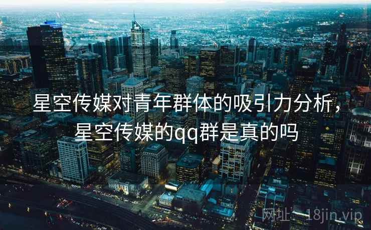 星空传媒对青年群体的吸引力分析，星空传媒的qq群是真的吗