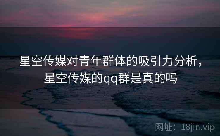 星空传媒对青年群体的吸引力分析，星空传媒的qq群是真的吗