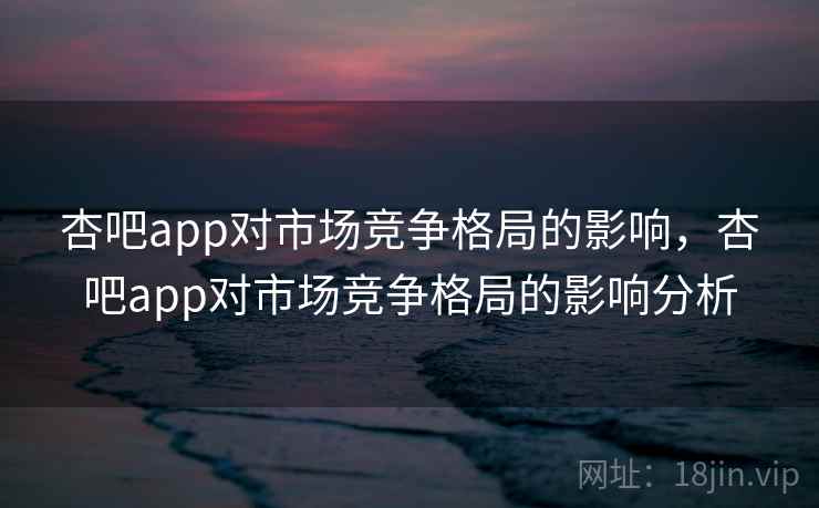 杏吧app对市场竞争格局的影响，杏吧app对市场竞争格局的影响分析