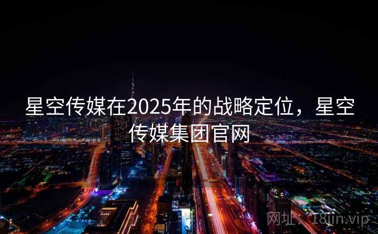 星空传媒在2025年的战略定位，星空传媒集团官网
