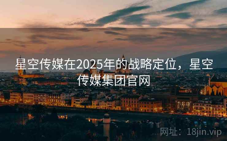 星空传媒在2025年的战略定位，星空传媒集团官网